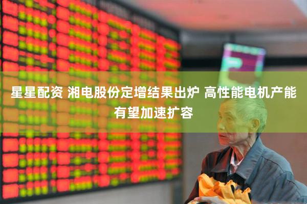 星星配资 湘电股份定增结果出炉 高性能电机产能有望加速扩容