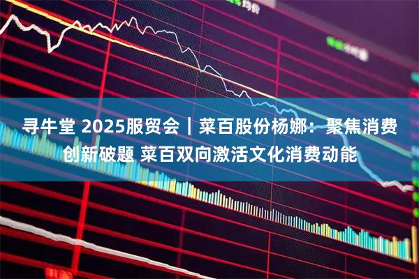 寻牛堂 2025服贸会｜菜百股份杨娜：聚焦消费创新破题 菜百双向激活文化消费动能