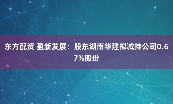 东方配资 盈新发展：股东湖南华建拟减持公司0.67%股份