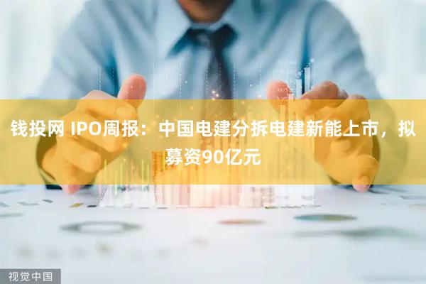 钱投网 IPO周报：中国电建分拆电建新能上市，拟募资90亿元