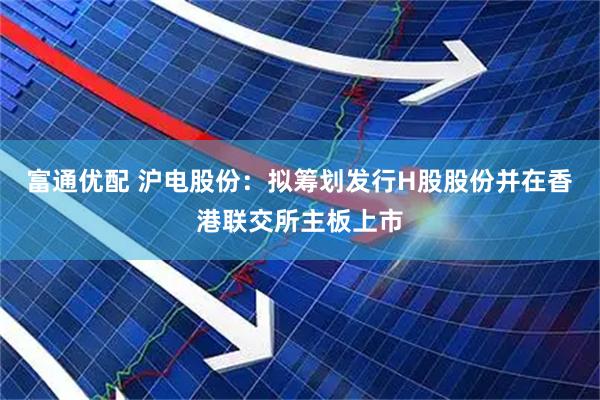 富通优配 沪电股份：拟筹划发行H股股份并在香港联交所主板上市