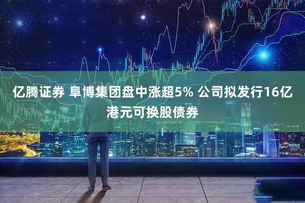 亿腾证券 阜博集团盘中涨超5% 公司拟发行16亿港元可换股债券