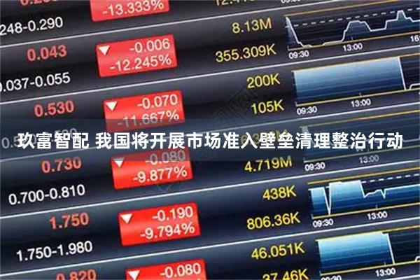 玖富智配 我国将开展市场准入壁垒清理整治行动