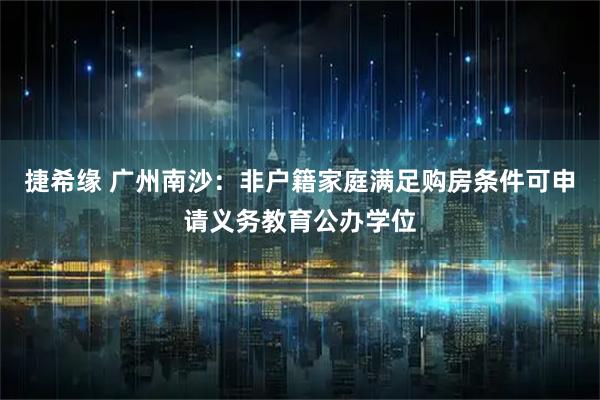 捷希缘 广州南沙：非户籍家庭满足购房条件可申请义务教育公办学位