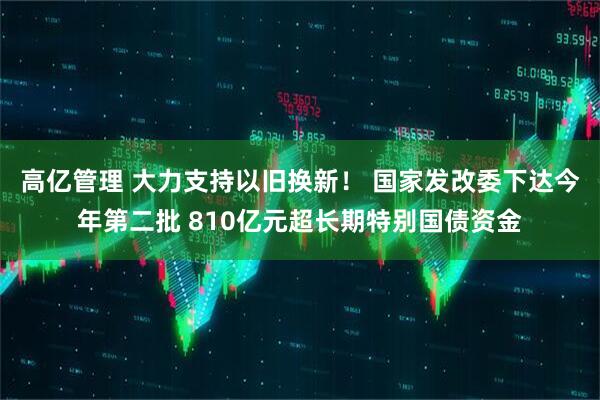 高亿管理 大力支持以旧换新！ 国家发改委下达今年第二批 810亿元超长期特别国债资金