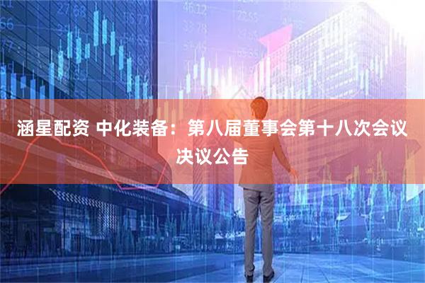 涵星配资 中化装备：第八届董事会第十八次会议决议公告