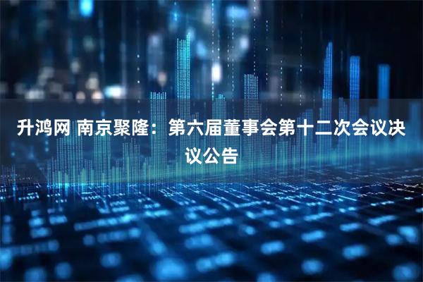 升鸿网 南京聚隆：第六届董事会第十二次会议决议公告