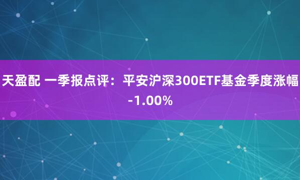 天盈配 一季报点评：平安沪深300ETF基金季度涨幅-1.00%
