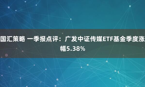 国汇策略 一季报点评：广发中证传媒ETF基金季度涨幅5.38%