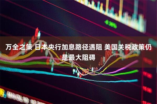 万全之策 日本央行加息路径遇阻 美国关税政策仍是最大阻碍