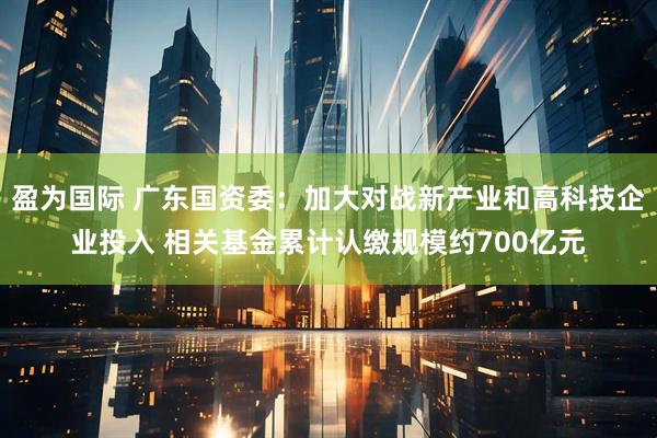 盈为国际 广东国资委：加大对战新产业和高科技企业投入 相关基金累计认缴规模约700亿元