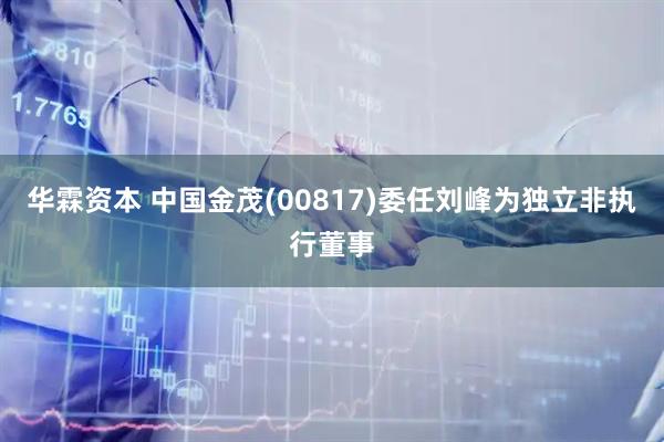 华霖资本 中国金茂(00817)委任刘峰为独立非执行董事