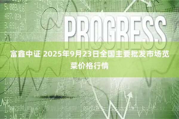 富鑫中证 2025年9月23日全国主要批发市场苋菜价格行情