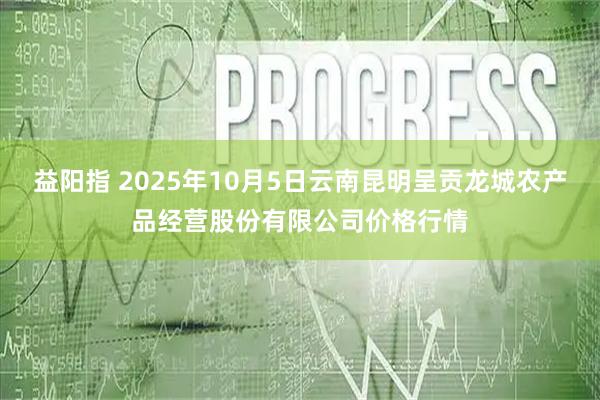 益阳指 2025年10月5日云南昆明呈贡龙城农产品经营股份有限公司价格行情