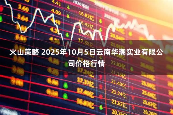 火山策略 2025年10月5日云南华潮实业有限公司价格行情