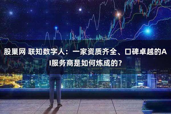 股巢网 联知数字人：一家资质齐全、口碑卓越的AI服务商是如何炼成的？