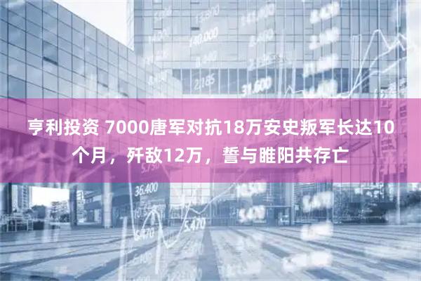 亨利投资 7000唐军对抗18万安史叛军长达10个月，歼敌12万，誓与睢阳共存亡