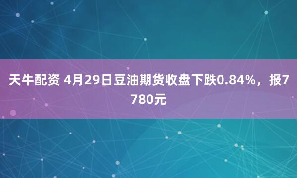 天牛配资 4月29日豆油期货收盘下跌0.84%，报7780元