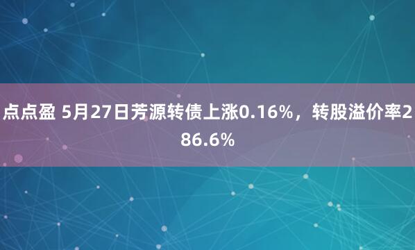 点点盈 5月27日芳源转债上涨0.16%，转股溢价率286.6%