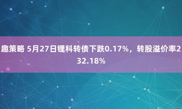 趣策略 5月27日锂科转债下跌0.17%，转股溢价率232.18%