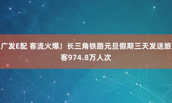 广发E配 客流火爆！长三角铁路元旦假期三天发送旅客974.8万人次