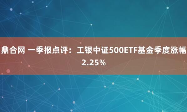 鼎合网 一季报点评：工银中证500ETF基金季度涨幅2.25%