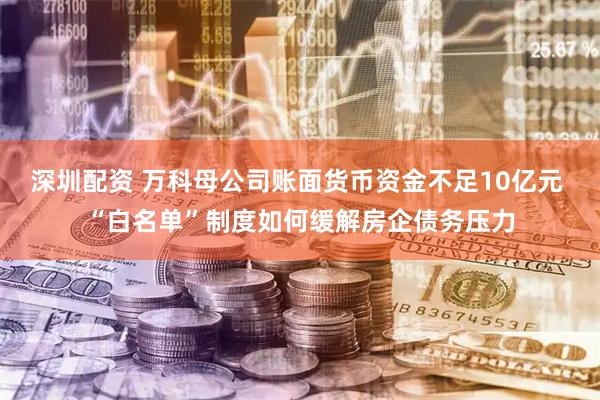 深圳配资 万科母公司账面货币资金不足10亿元 “白名单”制度如何缓解房企债务压力