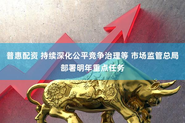 普惠配资 持续深化公平竞争治理等 市场监管总局部署明年重点任务