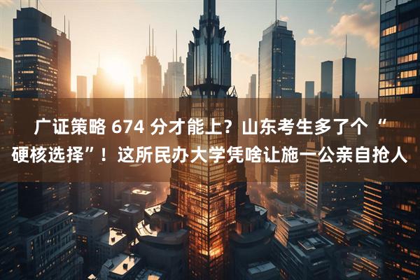 广证策略 674 分才能上？山东考生多了个 “硬核选择”！这所民办大学凭啥让施一公亲自抢人