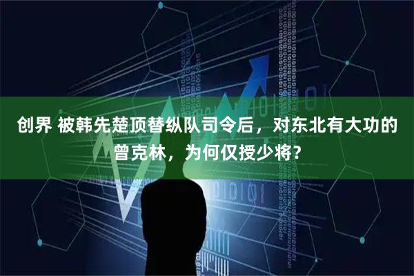 创界 被韩先楚顶替纵队司令后，对东北有大功的曾克林，为何仅授少将？