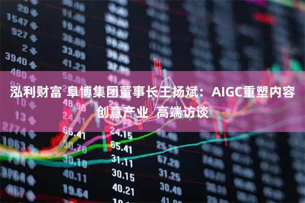 泓利财富 阜博集团董事长王扬斌：AIGC重塑内容创意产业  高端访谈