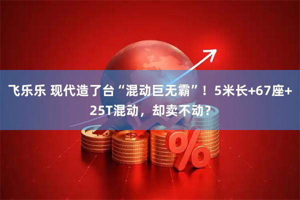 飞乐乐 现代造了台“混动巨无霸”！5米长+67座+25T混动，却卖不动？