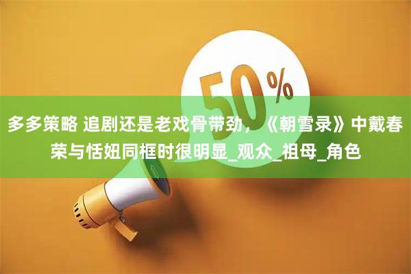 多多策略 追剧还是老戏骨带劲，《朝雪录》中戴春荣与恬妞同框时很明显_观众_祖母_角色